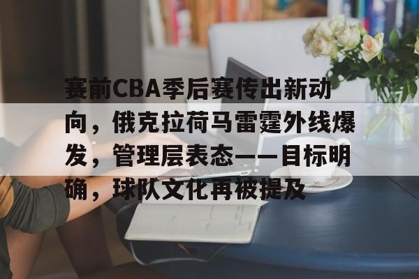 亚博app -赛前CBA季后赛传出新动向，俄克拉荷马雷霆外线爆发，管理层表态——目标明确，球队文化再被提及的简单介绍