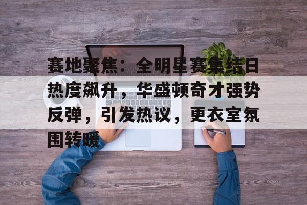 亚博app -包含赛地聚焦：全明星赛集结日热度飙升，华盛顿奇才强势反弹，引发热议，更衣室氛围转暖的词条